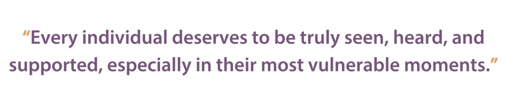 Every individual deserves to be truly seen, heard, and supported, especially in their most vulnerable moments—it will literally save lives.